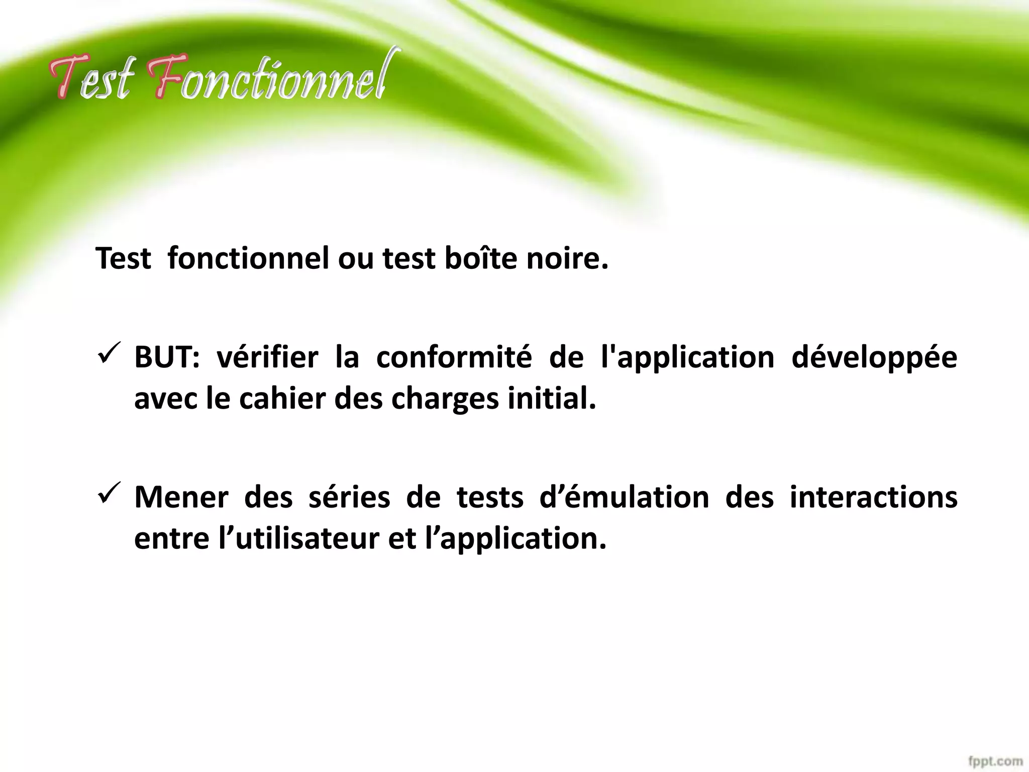 est onctionnel 
Test fonctionnel ou test boîte noire. 
 BUT: vérifier la conformité de l'application développée 
avec le cahier des charges initial. 
 Mener des séries de tests d’émulation des interactions 
entre l’utilisateur et l’application. 
 