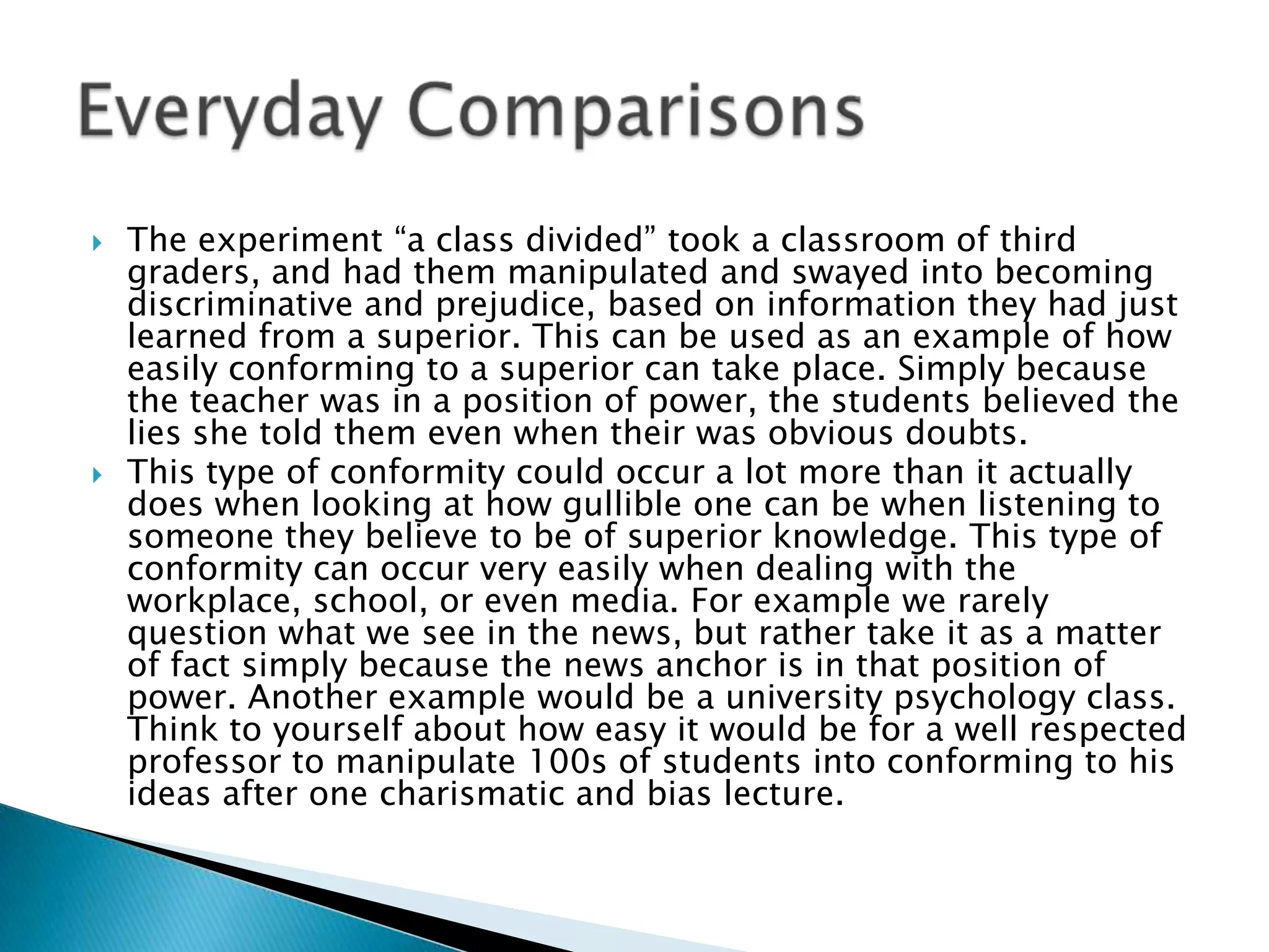    The experiment “a class divided” took a classroom of third
    graders, and had them manipulated and swayed into becoming
    discriminative and prejudice, based on information they had just
    learned from a superior. This can be used as an example of how
    easily conforming to a superior can take place. Simply because
    the teacher was in a position of power, the students believed the
    lies she told them even when their was obvious doubts.
   This type of conformity could occur a lot more than it actually
    does when looking at how gullible one can be when listening to
    someone they believe to be of superior knowledge. This type of
    conformity can occur very easily when dealing with the
    workplace, school, or even media. For example we rarely
    question what we see in the news, but rather take it as a matter
    of fact simply because the news anchor is in that position of
    power. Another example would be a university psychology class.
    Think to yourself about how easy it would be for a well respected
    professor to manipulate 100s of students into conforming to his
    ideas after one charismatic and bias lecture.
 