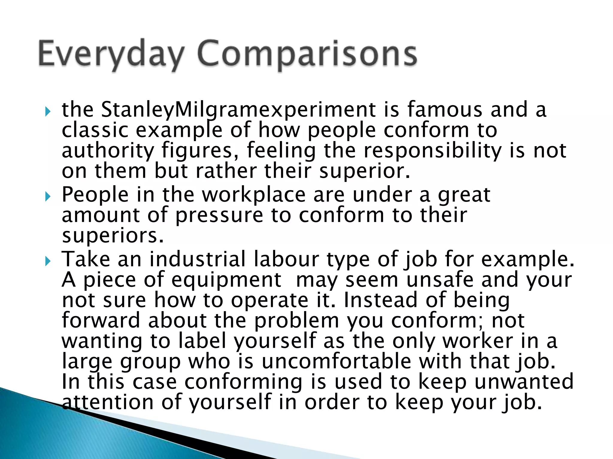    the StanleyMilgramexperiment is famous and a
    classic example of how people conform to
    authority figures, feeling the responsibility is not
    on them but rather their superior.
   People in the workplace are under a great
    amount of pressure to conform to their
    superiors.
   Take an industrial labour type of job for example.
    A piece of equipment may seem unsafe and your
    not sure how to operate it. Instead of being
    forward about the problem you conform; not
    wanting to label yourself as the only worker in a
    large group who is uncomfortable with that job.
    In this case conforming is used to keep unwanted
    attention of yourself in order to keep your job.
 
