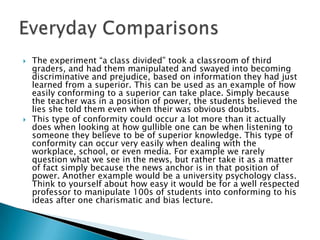    The experiment “a class divided” took a classroom of third
    graders, and had them manipulated and swayed into becoming
    discriminative and prejudice, based on information they had just
    learned from a superior. This can be used as an example of how
    easily conforming to a superior can take place. Simply because
    the teacher was in a position of power, the students believed the
    lies she told them even when their was obvious doubts.
   This type of conformity could occur a lot more than it actually
    does when looking at how gullible one can be when listening to
    someone they believe to be of superior knowledge. This type of
    conformity can occur very easily when dealing with the
    workplace, school, or even media. For example we rarely
    question what we see in the news, but rather take it as a matter
    of fact simply because the news anchor is in that position of
    power. Another example would be a university psychology class.
    Think to yourself about how easy it would be for a well respected
    professor to manipulate 100s of students into conforming to his
    ideas after one charismatic and bias lecture.
 