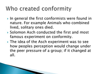    In general the first conformists were found in
    nature. For example Animals who combined
    lived, solitary ones died.
   Solomon Asch conducted the first and most
    famous experiment on conformity.
   The idea of the Asch experiment was to see
    how peoples perception would change under
    the peer pressure of a group; if it changed at
    all.
 