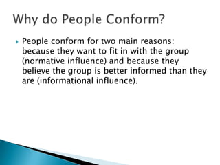    People conform for two main reasons:
    because they want to fit in with the group
    (normative influence) and because they
    believe the group is better informed than they
    are (informational influence).
 