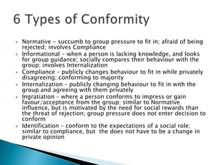    Normative - succumb to group pressure to fit in; afraid of being
    rejected; involves Compliance
   Informational - when a person is lacking knowledge, and looks
    for group guidance; socially compares their behaviour with the
    group; involves Internalization
   Compliance – publicly changes behaviour to fit in while privately
    disagreeing; conforming to majority
   Internalization – publicly changing behaviour to fit in with the
    group and agreeing with them privately
   Ingratiation – where a person conforms to impress or gain
    favour/acceptance from the group; similar to Normative
    influence, but is motivated by the need for social rewards than
    the threat of rejection; group pressure does not enter decision to
    conform
   Identification – conform to the expectations of a social role;
    similar to compliance, but the does not have to be a change in
    private opinion
 