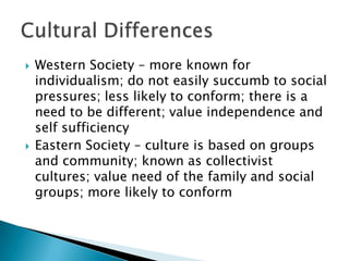   Western Society – more known for
    individualism; do not easily succumb to social
    pressures; less likely to conform; there is a
    need to be different; value independence and
    self sufficiency
   Eastern Society – culture is based on groups
    and community; known as collectivist
    cultures; value need of the family and social
    groups; more likely to conform
 