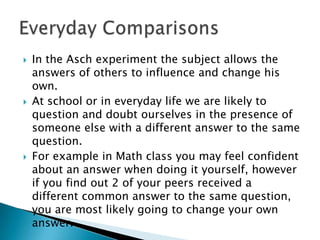    In the Asch experiment the subject allows the
    answers of others to influence and change his
    own.
   At school or in everyday life we are likely to
    question and doubt ourselves in the presence of
    someone else with a different answer to the same
    question.
   For example in Math class you may feel confident
    about an answer when doing it yourself, however
    if you find out 2 of your peers received a
    different common answer to the same question,
    you are most likely going to change your own
    answer.
 