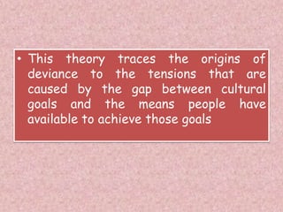 • This theory traces the origins of
deviance to the tensions that are
caused by the gap between cultural
goals and the means people have
available to achieve those goals
 