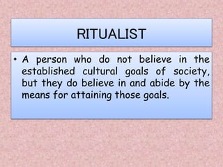 RITUALIST
• A person who do not believe in the
established cultural goals of society,
but they do believe in and abide by the
means for attaining those goals.
 