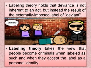 • Labeling theory holds that deviance is not
inherent to an act, but instead the result of
the externally-imposed label of "deviant".
• Labeling theory takes the view that
people become criminals when labeled as
such and when they accept the label as a
personal identity.
 