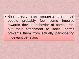 • -this theory also suggests that most
people probably feel some impulse
towards deviant behavior at some time,
but their attachment to social norms
prevents them from actually participating
in deviant behavior.
 