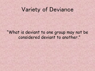 Variety of Deviance
“What is deviant to one group may not be
considered deviant to another.”
 
