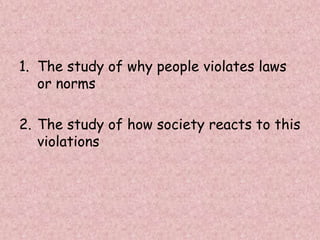 1. The study of why people violates laws
or norms
2. The study of how society reacts to this
violations
 