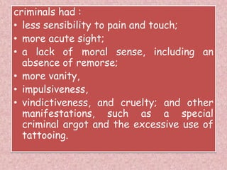 criminals had :
• less sensibility to pain and touch;
• more acute sight;
• a lack of moral sense, including an
absence of remorse;
• more vanity,
• impulsiveness,
• vindictiveness, and cruelty; and other
manifestations, such as a special
criminal argot and the excessive use of
tattooing.
 
