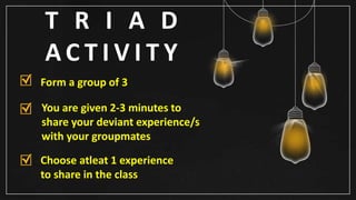 T R I A D
A C T I V I T Y
Form a group of 3
You are given 2-3 minutes to
share your deviant experience/s
with your groupmates
Choose atleat 1 experience
to share in the class
 