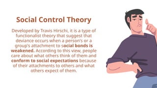 Social Control Theory
Developed by Travis Hirschi, it is a type of
functionalist theory that suggest that
deviance occurs when a person's or a
group's attachment to social bonds is
weakened. According to this view, people
care about what others think of them and
conform to social expectations because
of their attachments to others and what
others expect of them.
 