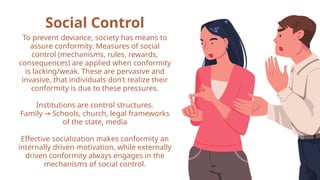 Social Control
To prevent deviance, society has means to
assure conformity. Measures of social
control (mechanisms, rules, rewards,
consequences) are applied when conformity
is lacking/weak. These are pervasive and
invasive, that individuals don’t realize their
conformity is due to these pressures.
Institutions are control structures.
Family Schools, church, legal frameworks
→
of the state, media
Effective socialization makes conformity an
internally driven motivation, while externally
driven conformity always engages in the
mechanisms of social control.
 