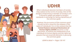 UDHR
When individuals become members of society,
they submit to the norms of society. One of the
dangers of becoming a member of society is one
is forced to adopt and adapt to society’s
standards in exchange for being a beneficiary of
the common good.
However, the pursuance of the common good
should not be a cause for the violation o the
rights of individuals. It is in this context that the
United Nations Universal Declaration of
Human Rights (UDHR) becomes a vital
document. It outlines the entitlements of all
individuals to human dignity and the rights we
possess that are essential elements in pursuing
the common good.
UDHR in detail Pages 136-141
→
 