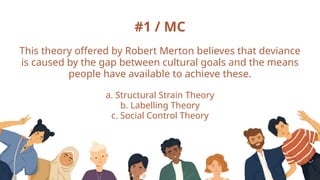 #1 / MC
This theory offered by Robert Merton believes that deviance
is caused by the gap between cultural goals and the means
people have available to achieve these.
a. Structural Strain Theory
b. Labelling Theory
c. Social Control Theory
 