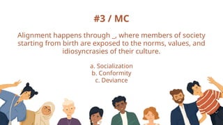 #3 / MC
Alignment happens through _, where members of society
starting from birth are exposed to the norms, values, and
idiosyncrasies of their culture.
a. Socialization
b. Conformity
c. Deviance
 