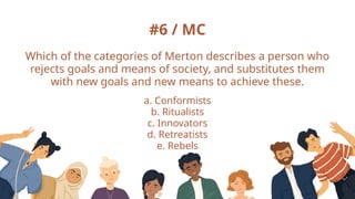#6 / MC
Which of the categories of Merton describes a person who
rejects goals and means of society, and substitutes them
with new goals and new means to achieve these.
a. Conformists
b. Ritualists
c. Innovators
d. Retreatists
e. Rebels
 