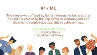 #1 / MC
This theory was offered by Robert Merton. He believes that
deviance is caused by the gap between cultural goals and
the means people have available to achieve these.
a. Structural Strain Theory
b. Labelling Theory
c. Social Control Theory
 