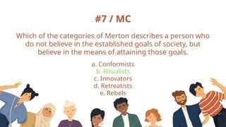 #7 / MC
Which of the categories of Merton describes a person who
do not believe in the established goals of society, but
believe in the means of attaining those goals.
a. Conformists
b. Ritualists
c. Innovators
d. Retreatists
e. Rebels
 