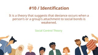#10 / Identification
Social Control Theory
It is a theory that suggests that deviance occurs when a
person's or a group's attachment to social bonds is
weakened.
 