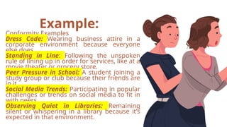 Example:
Conformity Examples
Dress Code: Wearing business attire in a
corporate environment because everyone
else does.
Standing in Line: Following the unspoken
rule of lining up in order for services, like at a
movie theater or grocery store.
Peer Pressure in School: A student joining a
study group or club because their friends are
in it.
Social Media Trends: Participating in popular
challenges or trends on social media to fit in
with peers.
Observing Quiet in Libraries: Remaining
silent or whispering in a library because it’s
expected in that environment.
 