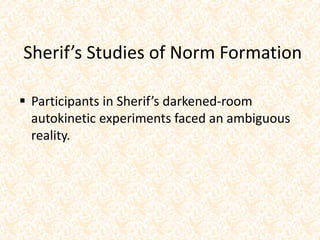 Sherif’s Studies of Norm Formation
 Participants in Sherif’s darkened-room
autokinetic experiments faced an ambiguous
reality.
 