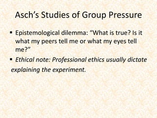 Asch’s Studies of Group Pressure
 Epistemological dilemma: “What is true? Is it
what my peers tell me or what my eyes tell
me?”
 Ethical note: Professional ethics usually dictate
explaining the experiment.
 