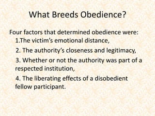 What Breeds Obedience?
Four factors that determined obedience were:
1.The victim’s emotional distance,
2. The authority’s closeness and legitimacy,
3. Whether or not the authority was part of a
respected institution,
4. The liberating effects of a disobedient
fellow participant.
 