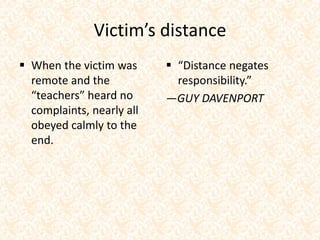Victim’s distance
 When the victim was
remote and the
“teachers” heard no
complaints, nearly all
obeyed calmly to the
end.
 “Distance negates
responsibility.”
—GUY DAVENPORT
 