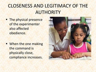 CLOSENESS AND LEGITIMACY OF THE
AUTHORITY
 The physical presence
of the experimenter
also affected
obedience.
 When the one making
the command is
physically close,
compliance increases.
 