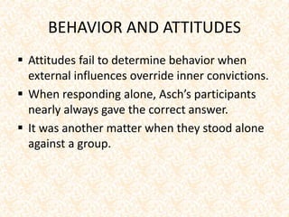 BEHAVIOR AND ATTITUDES
 Attitudes fail to determine behavior when
external influences override inner convictions.
 When responding alone, Asch’s participants
nearly always gave the correct answer.
 It was another matter when they stood alone
against a group.
 