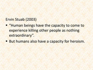Ervin Stuab (2003)
 “Human beings have the capacity to come to
experience killing other people as nothing
extraordinary”.
 But humans also have a capacity for heroism.
 