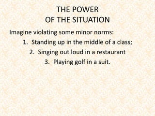 THE POWER
OF THE SITUATION
Imagine violating some minor norms:
1. Standing up in the middle of a class;
2. Singing out loud in a restaurant
3. Playing golf in a suit.
 