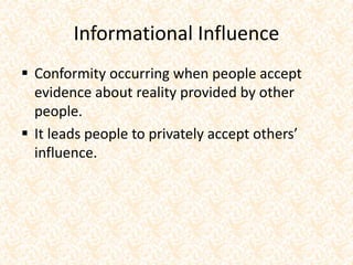 Informational Influence
 Conformity occurring when people accept
evidence about reality provided by other
people.
 It leads people to privately accept others’
influence.
 