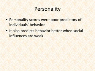 Personality
 Personality scores were poor predictors of
individuals’ behavior.
 It also predicts behavior better when social
influences are weak.
 