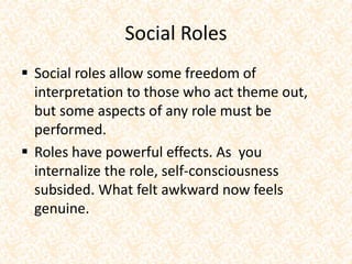 Social Roles
 Social roles allow some freedom of
interpretation to those who act theme out,
but some aspects of any role must be
performed.
 Roles have powerful effects. As you
internalize the role, self-consciousness
subsided. What felt awkward now feels
genuine.
 