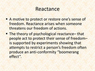 Reactance
 A motive to protect or restore one’s sense of
freedom. Reactance arises when someone
threatens our freedom of actions.
 The theory of psychological reactance– that
people act to protect their sense of freedom–
is supported by experiments showing that
attempts to restrict a person’s freedom often
produce an anti-conformity “boomerang
effect”.
 