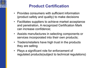 • Provides consumers with sufficient information
(product safety and quality) to make decisions
• Facilitates suppliers to achieve market acceptance
and penetration. A recognized Certification Mark
can increase confidence;
• Assists manufactures in selecting components or
services incorporated into their own products;
• Traders/retailers have high trust in the products
they are selling
• Plays a significant role for enforcement of
regulated products(subject to technical regulations)
Product Certification
 