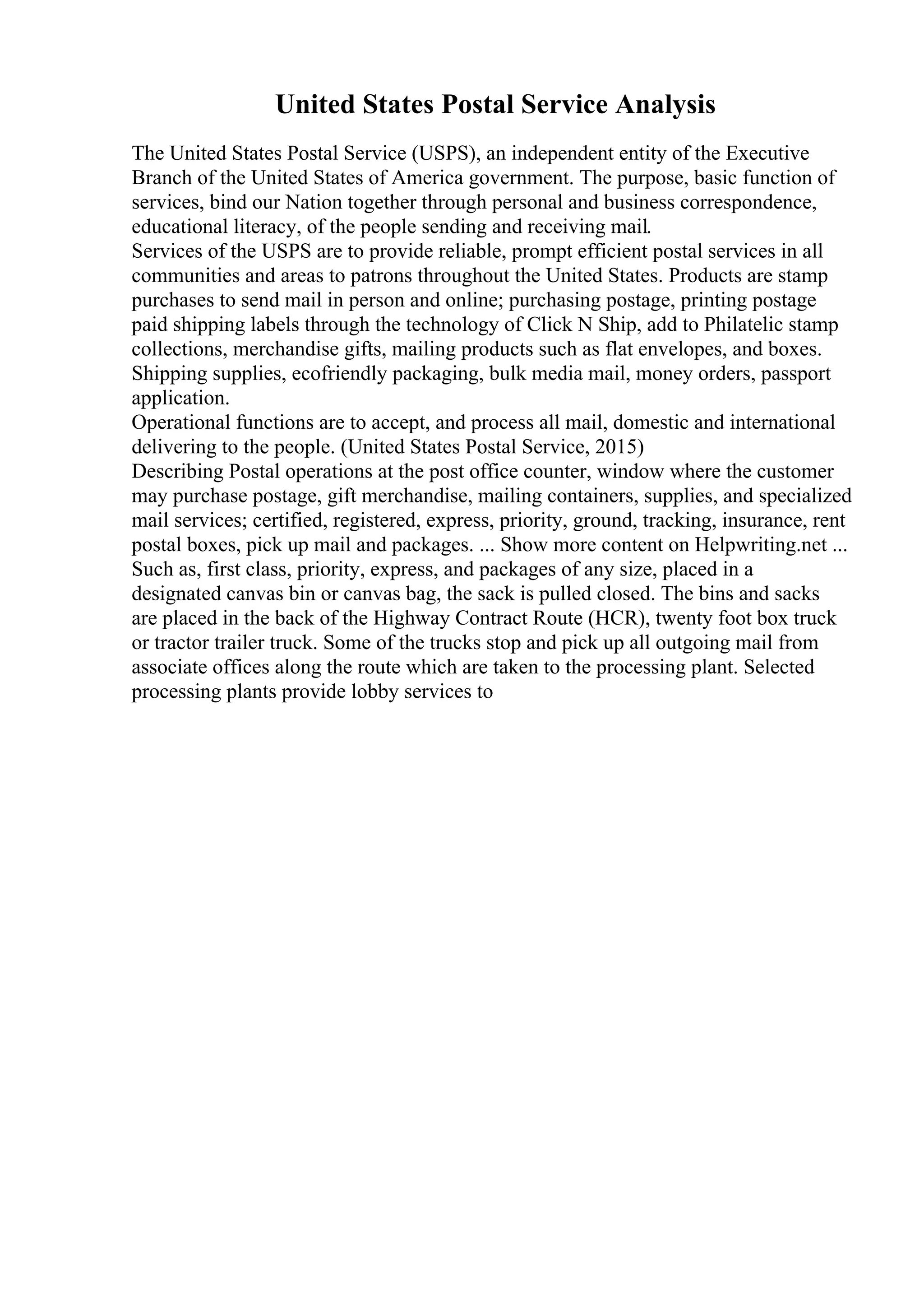 United States Postal Service Analysis
The United States Postal Service (USPS), an independent entity of the Executive
Branch of the United States of America government. The purpose, basic function of
services, bind our Nation together through personal and business correspondence,
educational literacy, of the people sending and receiving mail.
Services of the USPS are to provide reliable, prompt efficient postal services in all
communities and areas to patrons throughout the United States. Products are stamp
purchases to send mail in person and online; purchasing postage, printing postage
paid shipping labels through the technology of Click N Ship, add to Philatelic stamp
collections, merchandise gifts, mailing products such as flat envelopes, and boxes.
Shipping supplies, ecofriendly packaging, bulk media mail, money orders, passport
application.
Operational functions are to accept, and process all mail, domestic and international
delivering to the people. (United States Postal Service, 2015)
Describing Postal operations at the post office counter, window where the customer
may purchase postage, gift merchandise, mailing containers, supplies, and specialized
mail services; certified, registered, express, priority, ground, tracking, insurance, rent
postal boxes, pick up mail and packages. ... Show more content on Helpwriting.net ...
Such as, first class, priority, express, and packages of any size, placed in a
designated canvas bin or canvas bag, the sack is pulled closed. The bins and sacks
are placed in the back of the Highway Contract Route (HCR), twenty foot box truck
or tractor trailer truck. Some of the trucks stop and pick up all outgoing mail from
associate offices along the route which are taken to the processing plant. Selected
processing plants provide lobby services to
 