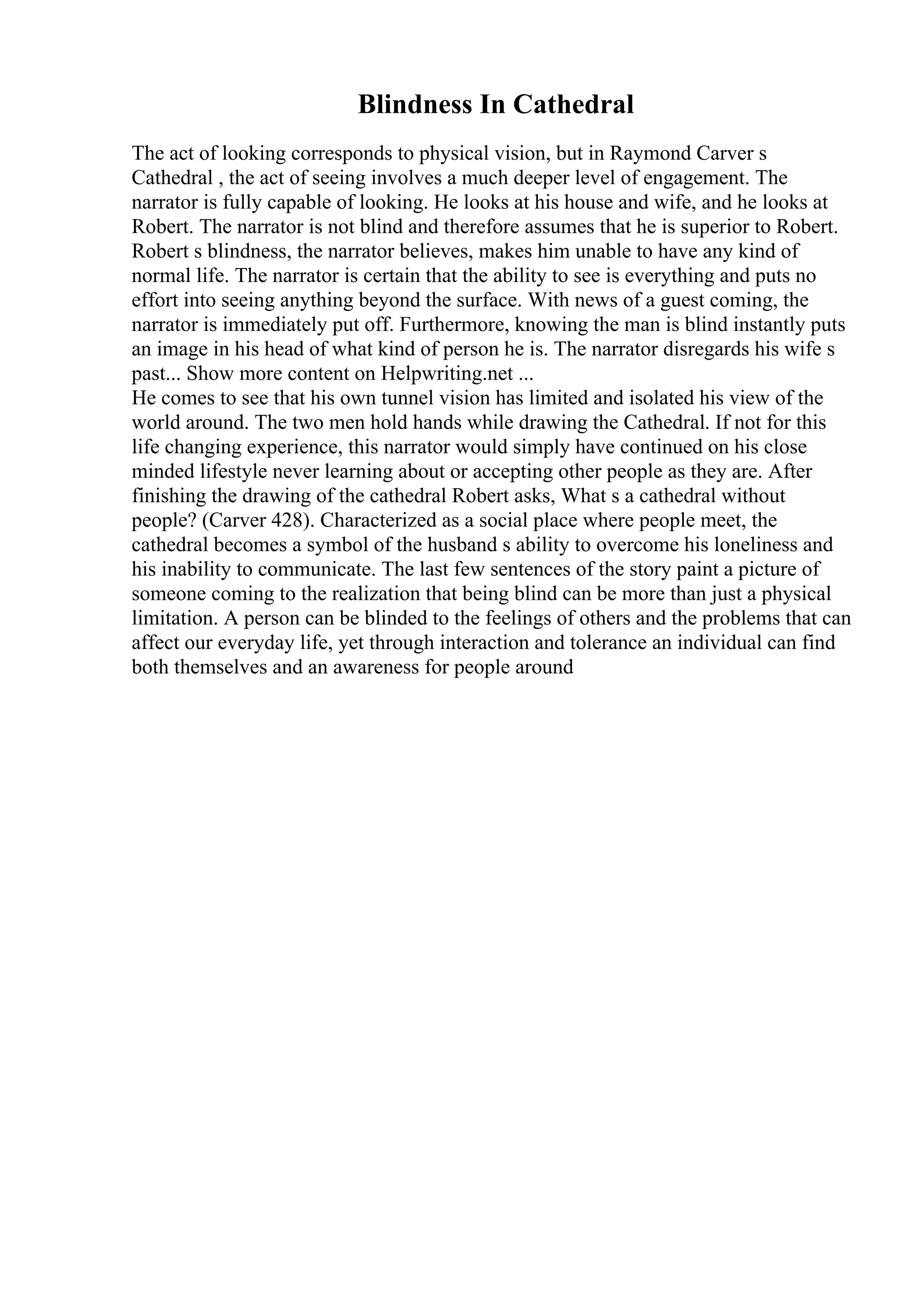 Blindness In Cathedral
The act of looking corresponds to physical vision, but in Raymond Carver s
Cathedral , the act of seeing involves a much deeper level of engagement. The
narrator is fully capable of looking. He looks at his house and wife, and he looks at
Robert. The narrator is not blind and therefore assumes that he is superior to Robert.
Robert s blindness, the narrator believes, makes him unable to have any kind of
normal life. The narrator is certain that the ability to see is everything and puts no
effort into seeing anything beyond the surface. With news of a guest coming, the
narrator is immediately put off. Furthermore, knowing the man is blind instantly puts
an image in his head of what kind of person he is. The narrator disregards his wife s
past... Show more content on Helpwriting.net ...
He comes to see that his own tunnel vision has limited and isolated his view of the
world around. The two men hold hands while drawing the Cathedral. If not for this
life changing experience, this narrator would simply have continued on his close
minded lifestyle never learning about or accepting other people as they are. After
finishing the drawing of the cathedral Robert asks, What s a cathedral without
people? (Carver 428). Characterized as a social place where people meet, the
cathedral becomes a symbol of the husband s ability to overcome his loneliness and
his inability to communicate. The last few sentences of the story paint a picture of
someone coming to the realization that being blind can be more than just a physical
limitation. A person can be blinded to the feelings of others and the problems that can
affect our everyday life, yet through interaction and tolerance an individual can find
both themselves and an awareness for people around
 