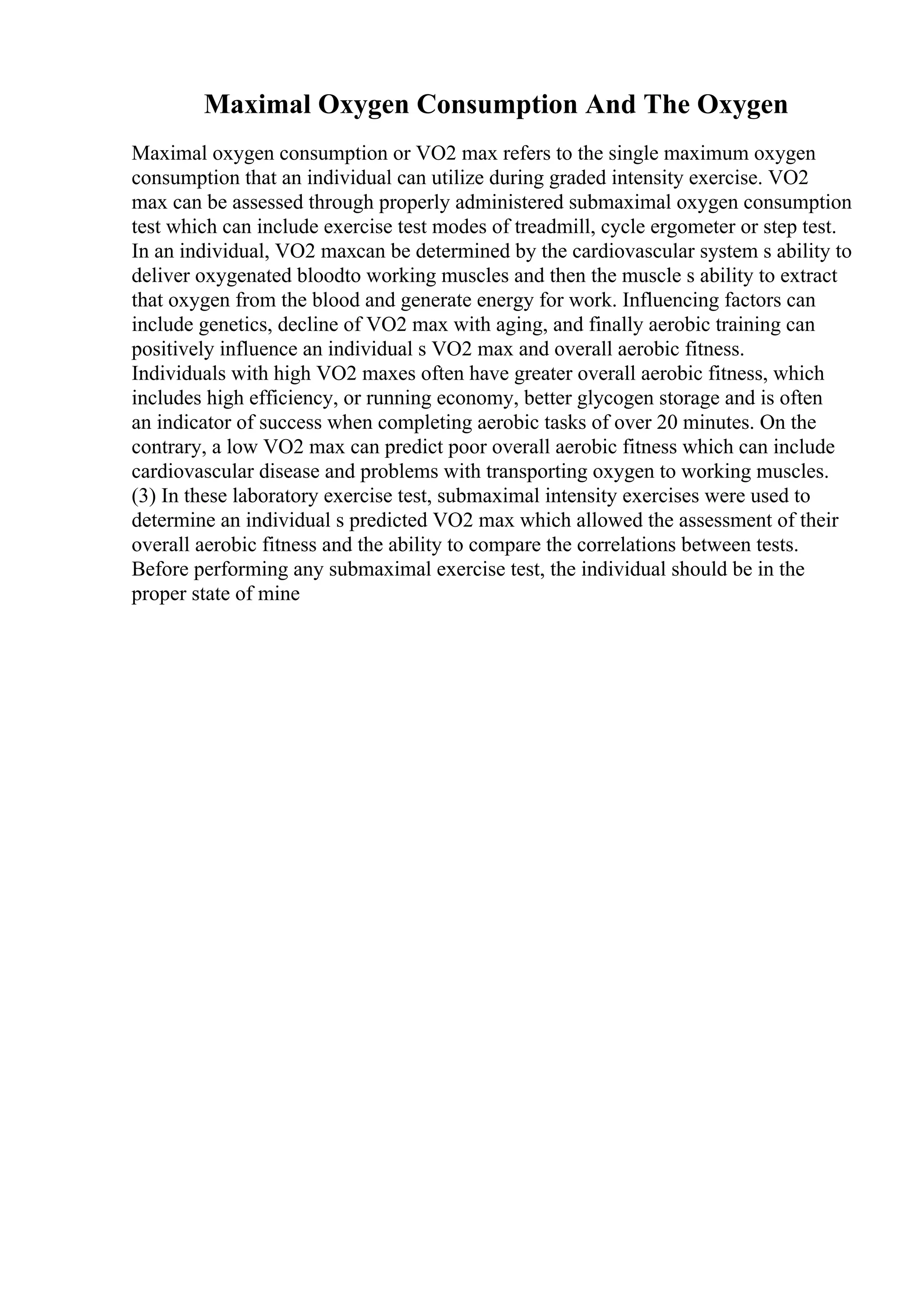 Maximal Oxygen Consumption And The Oxygen
Maximal oxygen consumption or VO2 max refers to the single maximum oxygen
consumption that an individual can utilize during graded intensity exercise. VO2
max can be assessed through properly administered submaximal oxygen consumption
test which can include exercise test modes of treadmill, cycle ergometer or step test.
In an individual, VO2 maxcan be determined by the cardiovascular system s ability to
deliver oxygenated bloodto working muscles and then the muscle s ability to extract
that oxygen from the blood and generate energy for work. Influencing factors can
include genetics, decline of VO2 max with aging, and finally aerobic training can
positively influence an individual s VO2 max and overall aerobic fitness.
Individuals with high VO2 maxes often have greater overall aerobic fitness, which
includes high efficiency, or running economy, better glycogen storage and is often
an indicator of success when completing aerobic tasks of over 20 minutes. On the
contrary, a low VO2 max can predict poor overall aerobic fitness which can include
cardiovascular disease and problems with transporting oxygen to working muscles.
(3) In these laboratory exercise test, submaximal intensity exercises were used to
determine an individual s predicted VO2 max which allowed the assessment of their
overall aerobic fitness and the ability to compare the correlations between tests.
Before performing any submaximal exercise test, the individual should be in the
proper state of mine
 