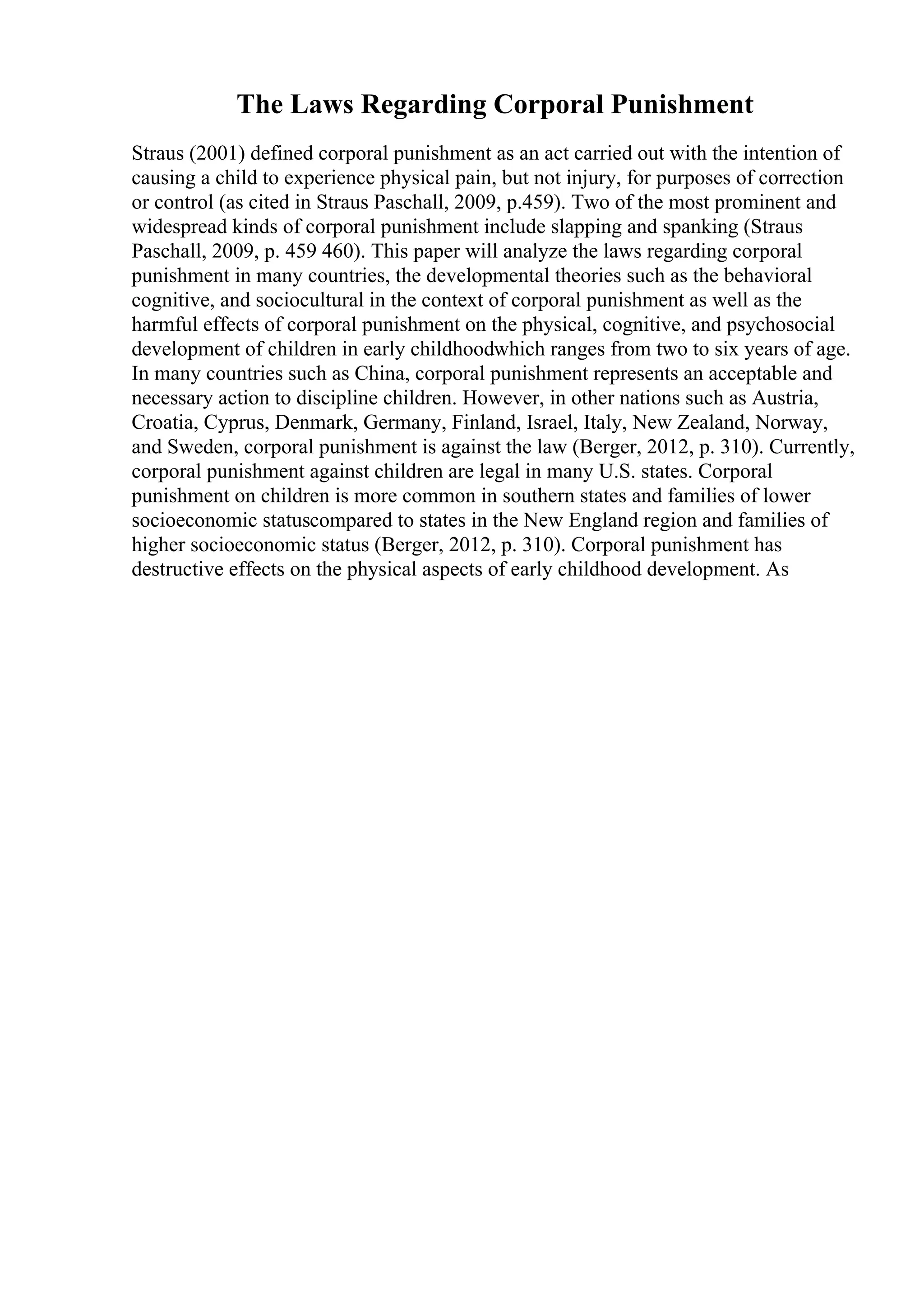 The Laws Regarding Corporal Punishment
Straus (2001) defined corporal punishment as an act carried out with the intention of
causing a child to experience physical pain, but not injury, for purposes of correction
or control (as cited in Straus Paschall, 2009, p.459). Two of the most prominent and
widespread kinds of corporal punishment include slapping and spanking (Straus
Paschall, 2009, p. 459 460). This paper will analyze the laws regarding corporal
punishment in many countries, the developmental theories such as the behavioral
cognitive, and sociocultural in the context of corporal punishment as well as the
harmful effects of corporal punishment on the physical, cognitive, and psychosocial
development of children in early childhoodwhich ranges from two to six years of age.
In many countries such as China, corporal punishment represents an acceptable and
necessary action to discipline children. However, in other nations such as Austria,
Croatia, Cyprus, Denmark, Germany, Finland, Israel, Italy, New Zealand, Norway,
and Sweden, corporal punishment is against the law (Berger, 2012, p. 310). Currently,
corporal punishment against children are legal in many U.S. states. Corporal
punishment on children is more common in southern states and families of lower
socioeconomic statuscompared to states in the New England region and families of
higher socioeconomic status (Berger, 2012, p. 310). Corporal punishment has
destructive effects on the physical aspects of early childhood development. As
 