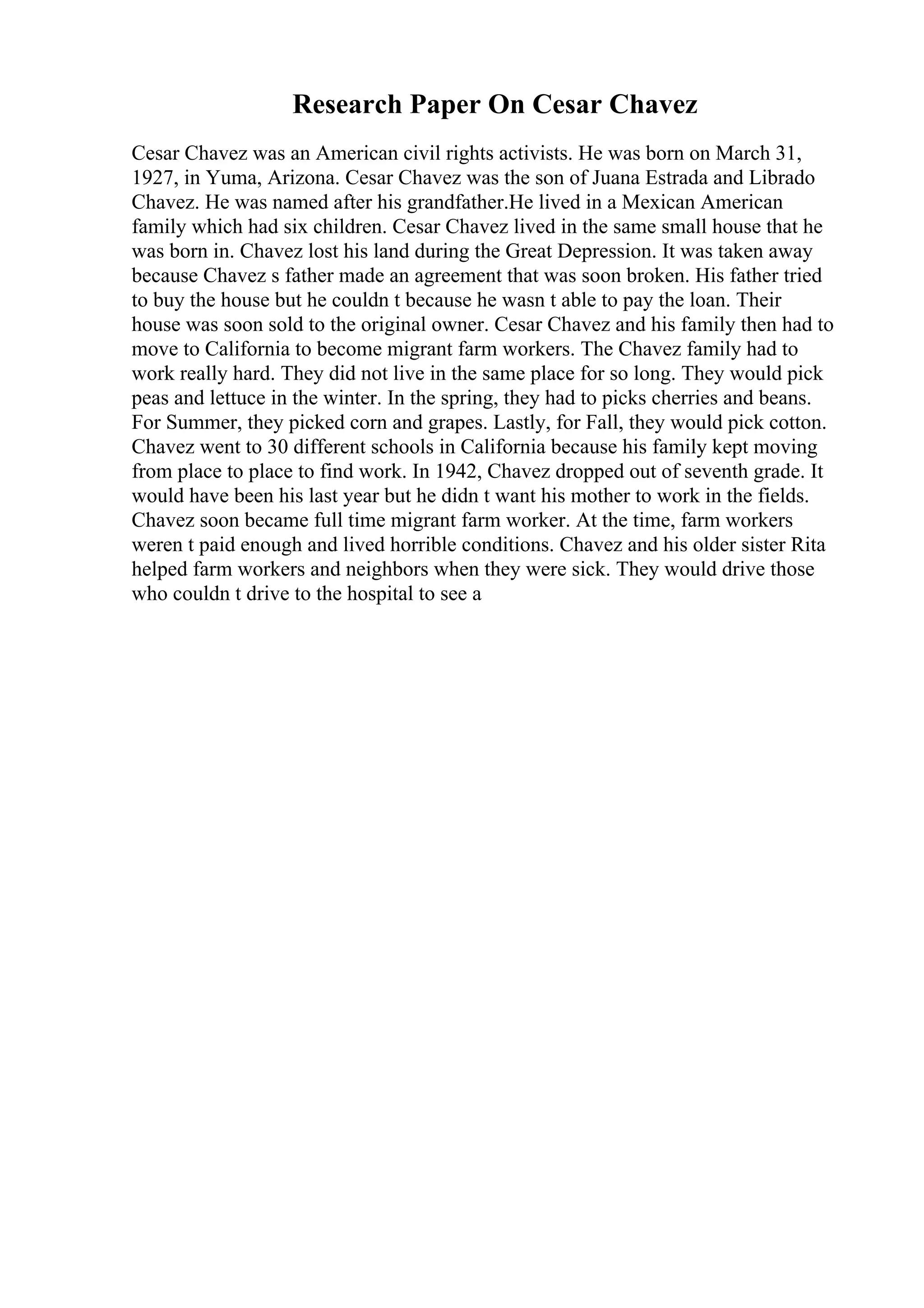 Research Paper On Cesar Chavez
Cesar Chavez was an American civil rights activists. He was born on March 31,
1927, in Yuma, Arizona. Cesar Chavez was the son of Juana Estrada and Librado
Chavez. He was named after his grandfather.He lived in a Mexican American
family which had six children. Cesar Chavez lived in the same small house that he
was born in. Chavez lost his land during the Great Depression. It was taken away
because Chavez s father made an agreement that was soon broken. His father tried
to buy the house but he couldn t because he wasn t able to pay the loan. Their
house was soon sold to the original owner. Cesar Chavez and his family then had to
move to California to become migrant farm workers. The Chavez family had to
work really hard. They did not live in the same place for so long. They would pick
peas and lettuce in the winter. In the spring, they had to picks cherries and beans.
For Summer, they picked corn and grapes. Lastly, for Fall, they would pick cotton.
Chavez went to 30 different schools in California because his family kept moving
from place to place to find work. In 1942, Chavez dropped out of seventh grade. It
would have been his last year but he didn t want his mother to work in the fields.
Chavez soon became full time migrant farm worker. At the time, farm workers
weren t paid enough and lived horrible conditions. Chavez and his older sister Rita
helped farm workers and neighbors when they were sick. They would drive those
who couldn t drive to the hospital to see a
 