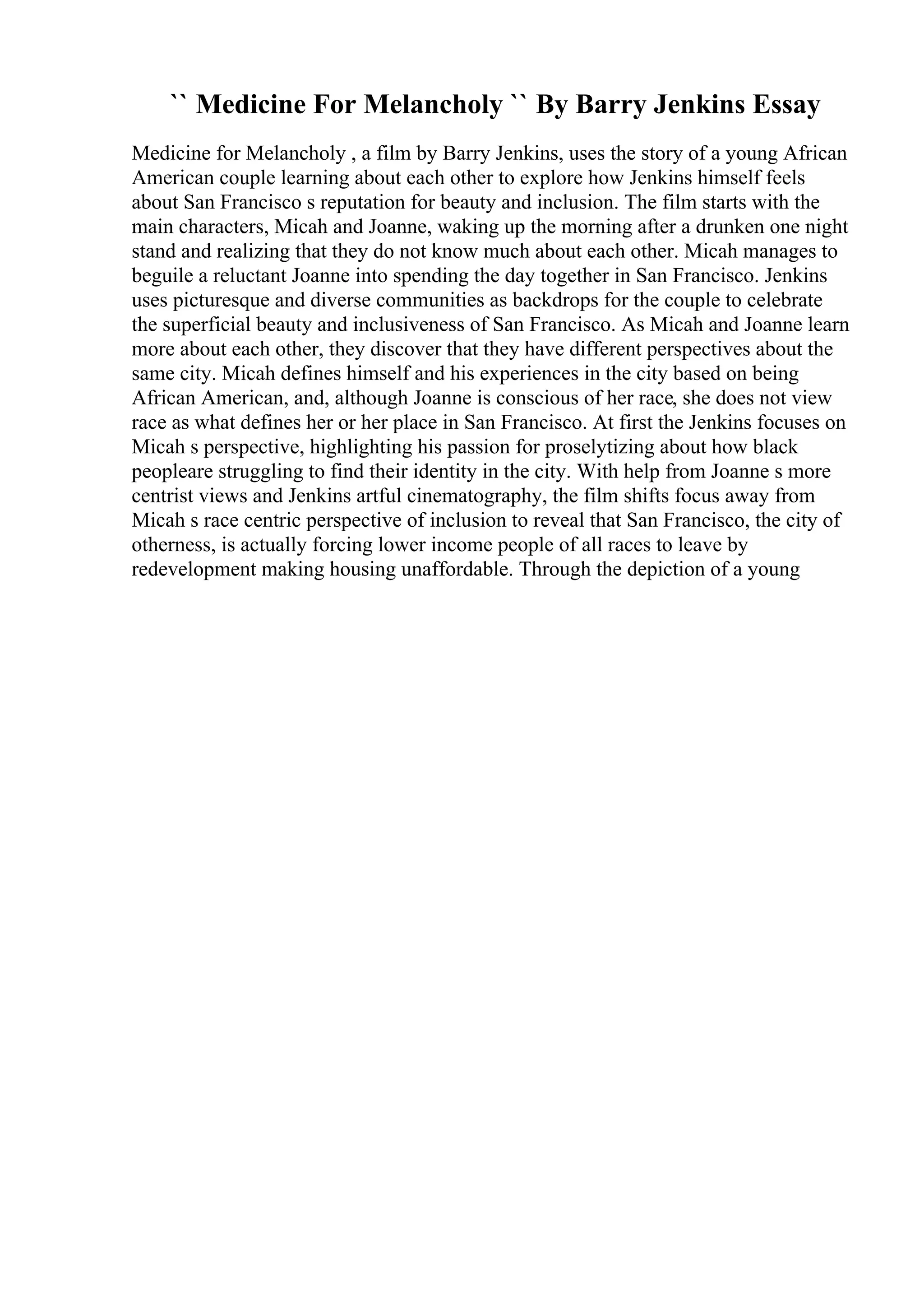`` Medicine For Melancholy `` By Barry Jenkins Essay
Medicine for Melancholy , a film by Barry Jenkins, uses the story of a young African
American couple learning about each other to explore how Jenkins himself feels
about San Francisco s reputation for beauty and inclusion. The film starts with the
main characters, Micah and Joanne, waking up the morning after a drunken one night
stand and realizing that they do not know much about each other. Micah manages to
beguile a reluctant Joanne into spending the day together in San Francisco. Jenkins
uses picturesque and diverse communities as backdrops for the couple to celebrate
the superficial beauty and inclusiveness of San Francisco. As Micah and Joanne learn
more about each other, they discover that they have different perspectives about the
same city. Micah defines himself and his experiences in the city based on being
African American, and, although Joanne is conscious of her race, she does not view
race as what defines her or her place in San Francisco. At first the Jenkins focuses on
Micah s perspective, highlighting his passion for proselytizing about how black
peopleare struggling to find their identity in the city. With help from Joanne s more
centrist views and Jenkins artful cinematography, the film shifts focus away from
Micah s race centric perspective of inclusion to reveal that San Francisco, the city of
otherness, is actually forcing lower income people of all races to leave by
redevelopment making housing unaffordable. Through the depiction of a young
 