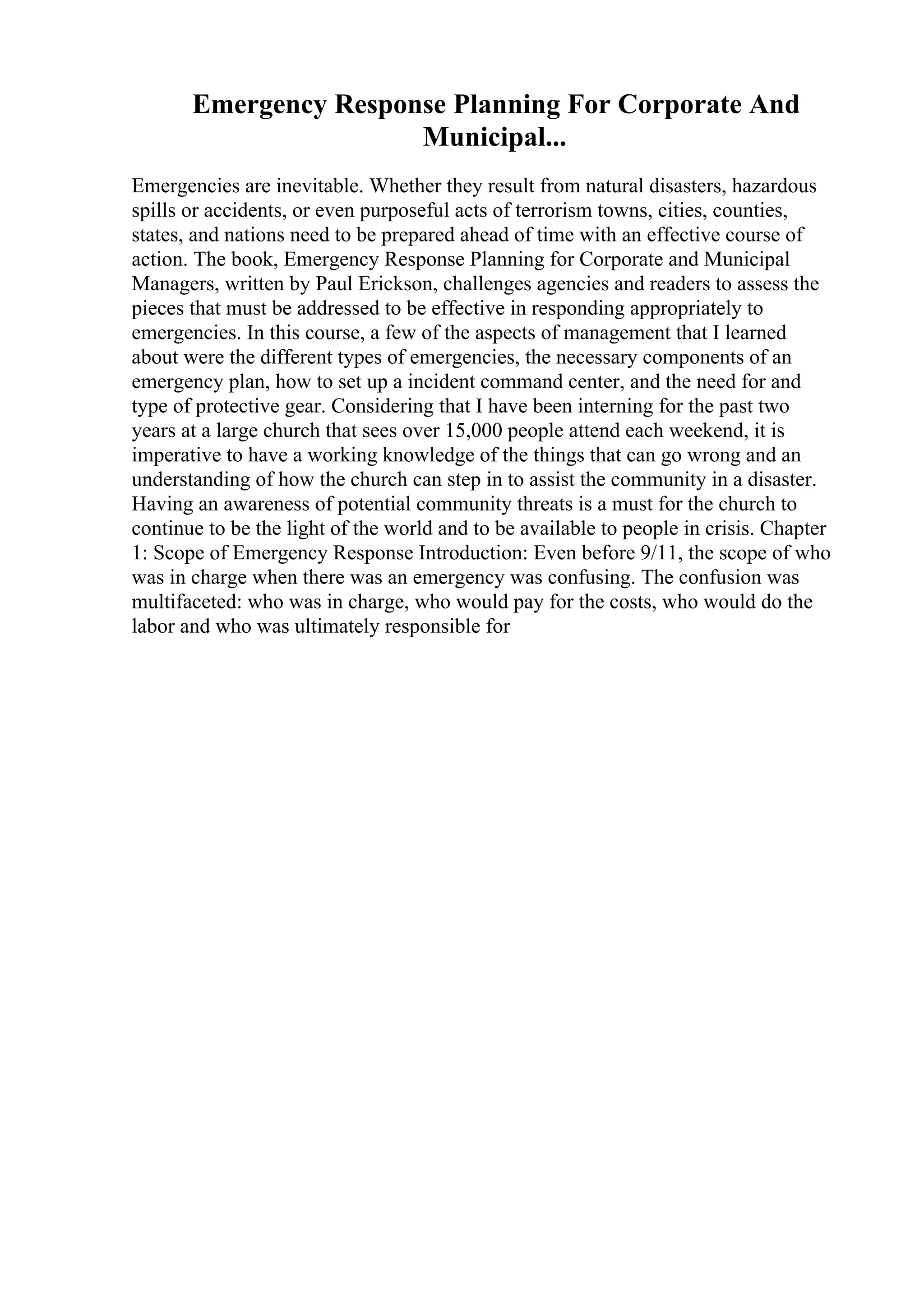 Emergency Response Planning For Corporate And
Municipal...
Emergencies are inevitable. Whether they result from natural disasters, hazardous
spills or accidents, or even purposeful acts of terrorism towns, cities, counties,
states, and nations need to be prepared ahead of time with an effective course of
action. The book, Emergency Response Planning for Corporate and Municipal
Managers, written by Paul Erickson, challenges agencies and readers to assess the
pieces that must be addressed to be effective in responding appropriately to
emergencies. In this course, a few of the aspects of management that I learned
about were the different types of emergencies, the necessary components of an
emergency plan, how to set up a incident command center, and the need for and
type of protective gear. Considering that I have been interning for the past two
years at a large church that sees over 15,000 people attend each weekend, it is
imperative to have a working knowledge of the things that can go wrong and an
understanding of how the church can step in to assist the community in a disaster.
Having an awareness of potential community threats is a must for the church to
continue to be the light of the world and to be available to people in crisis. Chapter
1: Scope of Emergency Response Introduction: Even before 9/11, the scope of who
was in charge when there was an emergency was confusing. The confusion was
multifaceted: who was in charge, who would pay for the costs, who would do the
labor and who was ultimately responsible for
 