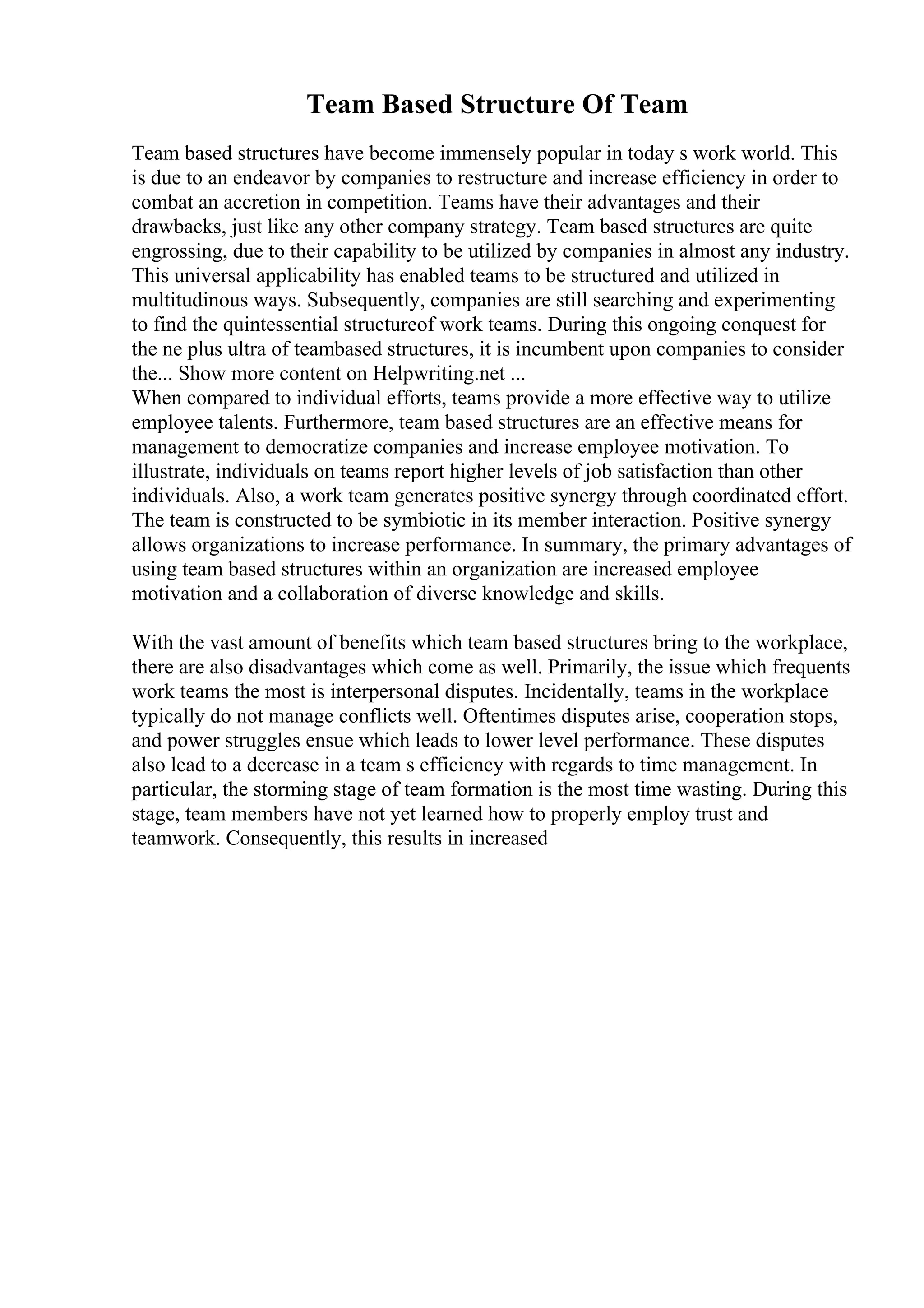 Team Based Structure Of Team
Team based structures have become immensely popular in today s work world. This
is due to an endeavor by companies to restructure and increase efficiency in order to
combat an accretion in competition. Teams have their advantages and their
drawbacks, just like any other company strategy. Team based structures are quite
engrossing, due to their capability to be utilized by companies in almost any industry.
This universal applicability has enabled teams to be structured and utilized in
multitudinous ways. Subsequently, companies are still searching and experimenting
to find the quintessential structureof work teams. During this ongoing conquest for
the ne plus ultra of teambased structures, it is incumbent upon companies to consider
the... Show more content on Helpwriting.net ...
When compared to individual efforts, teams provide a more effective way to utilize
employee talents. Furthermore, team based structures are an effective means for
management to democratize companies and increase employee motivation. To
illustrate, individuals on teams report higher levels of job satisfaction than other
individuals. Also, a work team generates positive synergy through coordinated effort.
The team is constructed to be symbiotic in its member interaction. Positive synergy
allows organizations to increase performance. In summary, the primary advantages of
using team based structures within an organization are increased employee
motivation and a collaboration of diverse knowledge and skills.
With the vast amount of benefits which team based structures bring to the workplace,
there are also disadvantages which come as well. Primarily, the issue which frequents
work teams the most is interpersonal disputes. Incidentally, teams in the workplace
typically do not manage conflicts well. Oftentimes disputes arise, cooperation stops,
and power struggles ensue which leads to lower level performance. These disputes
also lead to a decrease in a team s efficiency with regards to time management. In
particular, the storming stage of team formation is the most time wasting. During this
stage, team members have not yet learned how to properly employ trust and
teamwork. Consequently, this results in increased
 