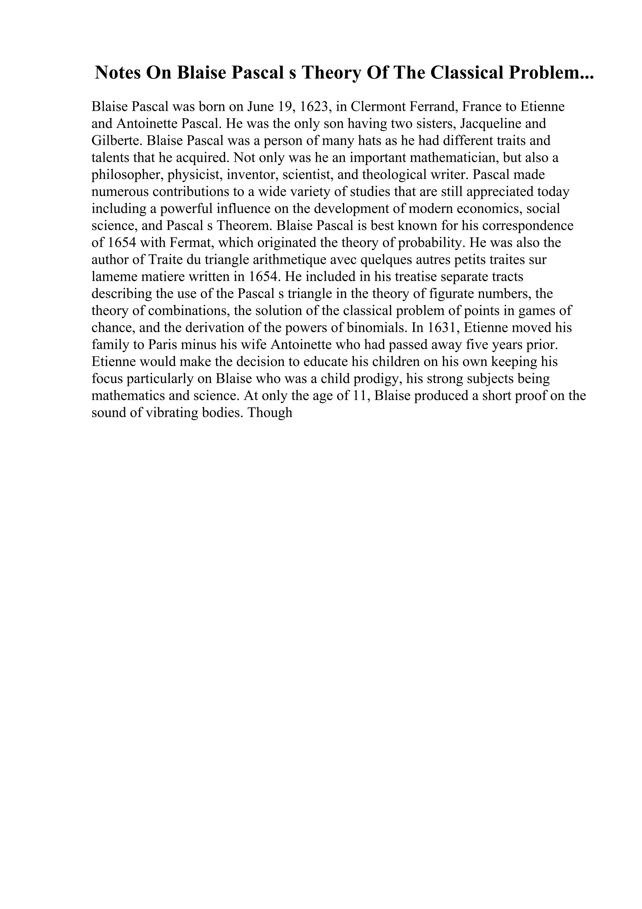 Notes On Blaise Pascal s Theory Of The Classical Problem...
Blaise Pascal was born on June 19, 1623, in Clermont Ferrand, France to Etienne
and Antoinette Pascal. He was the only son having two sisters, Jacqueline and
Gilberte. Blaise Pascal was a person of many hats as he had different traits and
talents that he acquired. Not only was he an important mathematician, but also a
philosopher, physicist, inventor, scientist, and theological writer. Pascal made
numerous contributions to a wide variety of studies that are still appreciated today
including a powerful influence on the development of modern economics, social
science, and Pascal s Theorem. Blaise Pascal is best known for his correspondence
of 1654 with Fermat, which originated the theory of probability. He was also the
author of Traite du triangle arithmetique avec quelques autres petits traites sur
lameme matiere written in 1654. He included in his treatise separate tracts
describing the use of the Pascal s triangle in the theory of figurate numbers, the
theory of combinations, the solution of the classical problem of points in games of
chance, and the derivation of the powers of binomials. In 1631, Etienne moved his
family to Paris minus his wife Antoinette who had passed away five years prior.
Etienne would make the decision to educate his children on his own keeping his
focus particularly on Blaise who was a child prodigy, his strong subjects being
mathematics and science. At only the age of 11, Blaise produced a short proof on the
sound of vibrating bodies. Though
 