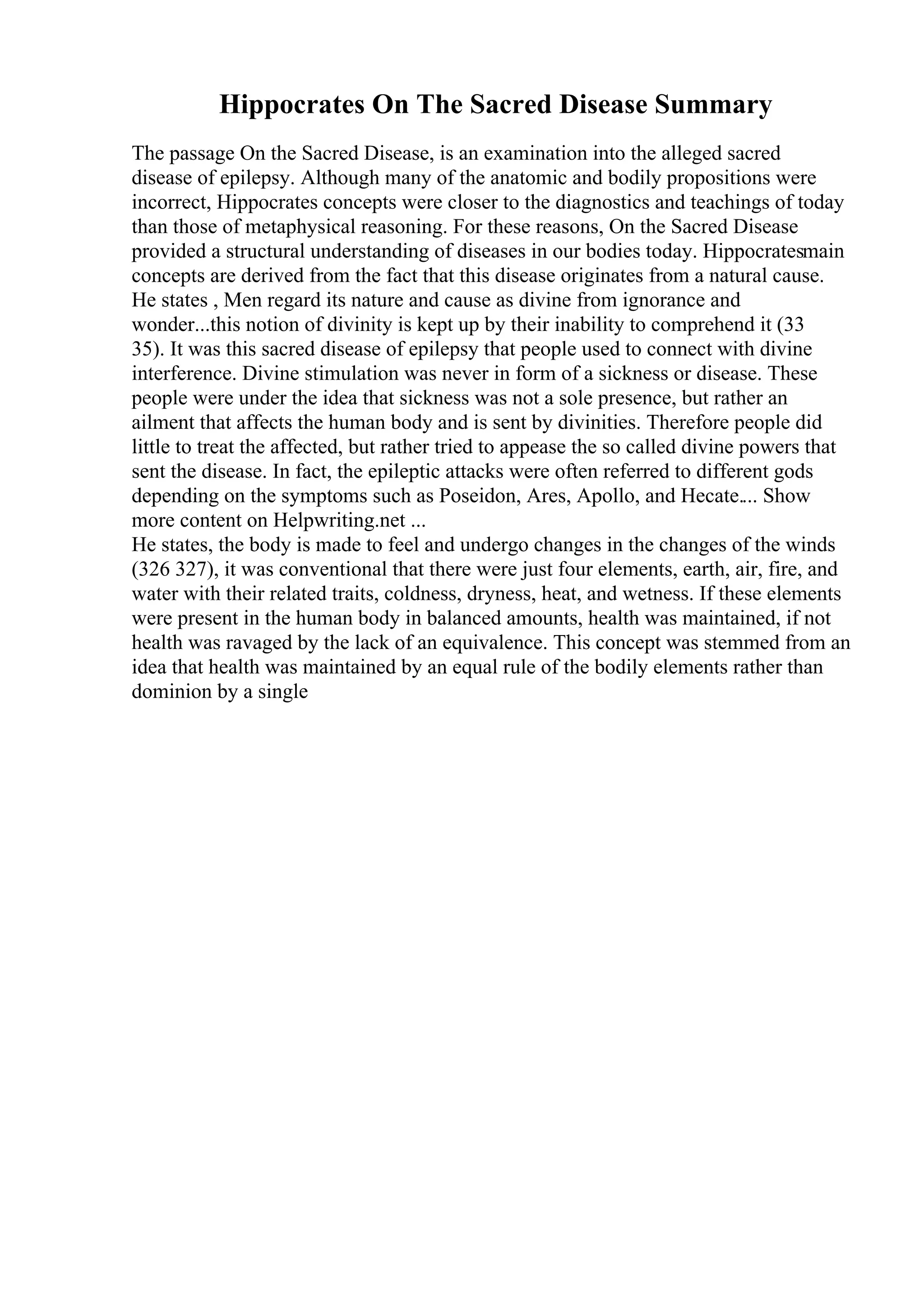 Hippocrates On The Sacred Disease Summary
The passage On the Sacred Disease, is an examination into the alleged sacred
disease of epilepsy. Although many of the anatomic and bodily propositions were
incorrect, Hippocrates concepts were closer to the diagnostics and teachings of today
than those of metaphysical reasoning. For these reasons, On the Sacred Disease
provided a structural understanding of diseases in our bodies today. Hippocratesmain
concepts are derived from the fact that this disease originates from a natural cause.
He states , Men regard its nature and cause as divine from ignorance and
wonder...this notion of divinity is kept up by their inability to comprehend it (33
35). It was this sacred disease of epilepsy that people used to connect with divine
interference. Divine stimulation was never in form of a sickness or disease. These
people were under the idea that sickness was not a sole presence, but rather an
ailment that affects the human body and is sent by divinities. Therefore people did
little to treat the affected, but rather tried to appease the so called divine powers that
sent the disease. In fact, the epileptic attacks were often referred to different gods
depending on the symptoms such as Poseidon, Ares, Apollo, and Hecate.... Show
more content on Helpwriting.net ...
He states, the body is made to feel and undergo changes in the changes of the winds
(326 327), it was conventional that there were just four elements, earth, air, fire, and
water with their related traits, coldness, dryness, heat, and wetness. If these elements
were present in the human body in balanced amounts, health was maintained, if not
health was ravaged by the lack of an equivalence. This concept was stemmed from an
idea that health was maintained by an equal rule of the bodily elements rather than
dominion by a single
 
